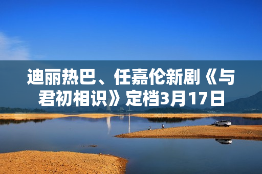 迪丽热巴、任嘉伦新剧《与君初相识》定档3月17日