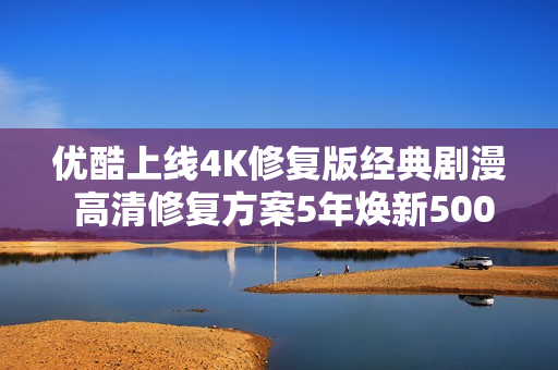 优酷上线4K修复版经典剧漫 高清修复方案5年焕新5000部经典