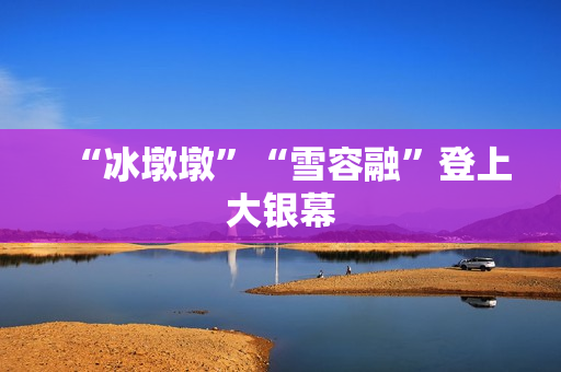 “冰墩墩”“雪容融”登上大银幕