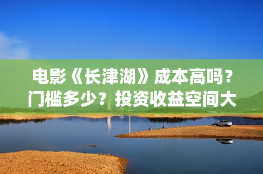 电影《长津湖》成本高吗？门槛多少？投资收益空间大吗？(电影长津湖免费观看)