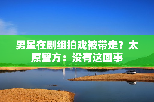 男星在剧组拍戏被带走？太原警方：没有这回事