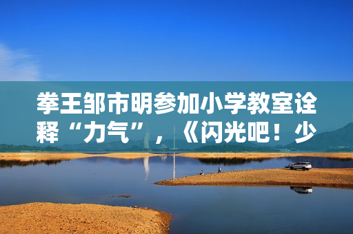 拳王邹市明参加小学教室诠释“力气”，《闪光吧！少年》出发江西见证高兴教育