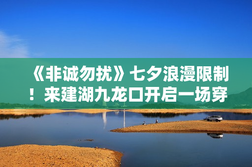 《非诚勿扰》七夕浪漫限制！来建湖九龙口开启一场穿越时空的爱恋