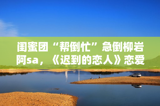 闺蜜团“帮倒忙”急倒柳岩阿sa，《迟到的恋人》恋爱重启赴约团面对理想困难