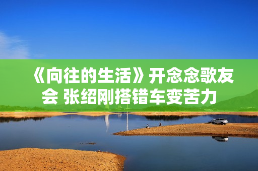 《向往的生活》开念念歌友会 张绍刚搭错车变苦力 《向往的生活》开念念歌友会 张绍刚搭错车变苦力