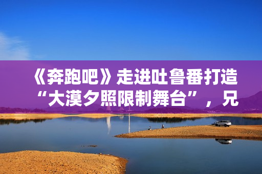 《奔跑吧》走进吐鲁番打造“大漠夕照限制舞台”,兄弟团应战蔡徐坤新歌跳舞 《奔跑吧》走进吐鲁番打造“大漠夕照限制舞台”,兄弟团应战蔡徐坤新歌跳舞
