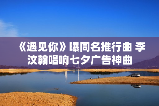 《遇见你》曝同名推行曲 李汶翰唱响七夕广告神曲 《遇见你》曝同名推行曲 李汶翰唱响七夕广告神曲