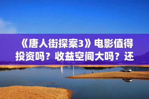 《唐人街探案3》电影值得投资吗？收益空间大吗？还有份额吗？(唐人街探案3演员表)