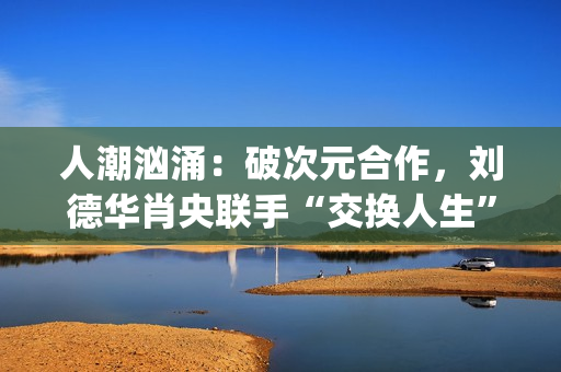 人潮汹涌:破次元合作,刘德华肖央联手“交换人生”,票房预计如何?(人潮汹涌破亿海报) 人潮汹涌:破次元合作,刘德华肖央联手“交换人生”,票房预计如何?(人潮汹涌破亿海报)