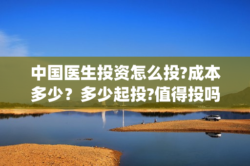 中国医生投资怎么投?成本多少？多少起投?值得投吗?(中国医生谁投资)