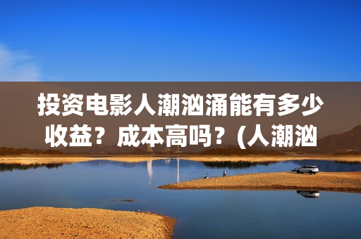 投资电影人潮汹涌能有多少收益？成本高吗？(人潮汹涌5亿票房亏还是赚)
