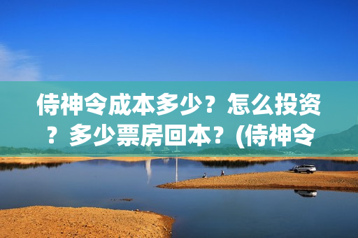 侍神令成本多少?怎么投资?多少票房回本?(侍神令收回成本了吗) 侍神令成本多少?怎么投资?多少票房回本?(侍神令收回成本了吗)