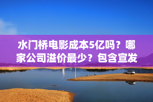 水门桥电影成本5亿吗？哪家公司溢价最少？包含宣发吗？(水门桥电影导演)
