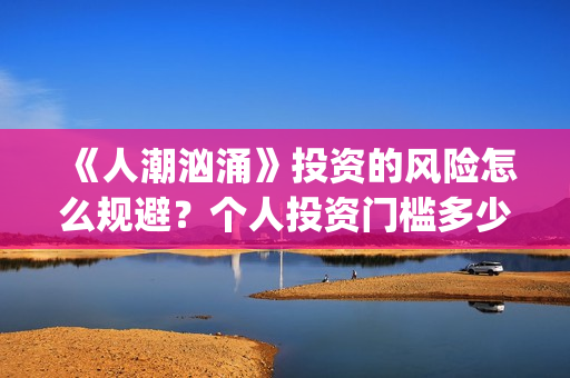 《人潮汹涌》投资的风险怎么规避?个人投资门槛多少?怎么参与投资?(《人潮汹涌》投资人是谁) 《人潮汹涌》投资的风险怎么规避?个人投资门槛多少?怎么参与投资?(《人潮汹涌》投资人是谁)