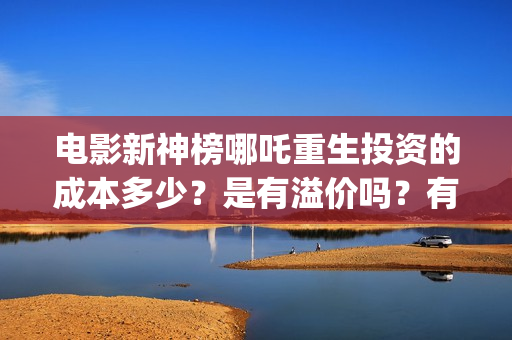 电影新神榜哪吒重生投资的成本多少？是有溢价吗？有哪些投资价值体现？(新神榜哪吒重生电影在线播放)