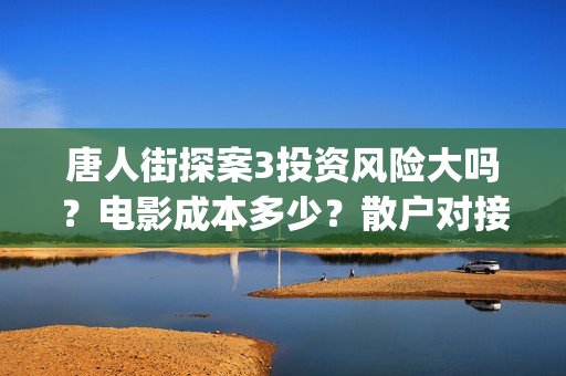 唐人街探案3投资风险大吗?电影成本多少?散户对接的出品方真实吗?(唐人街探案3bjm) 唐人街探案3投资风险大吗?电影成本多少?散户对接的出品方真实吗?(唐人街探案3bjm)