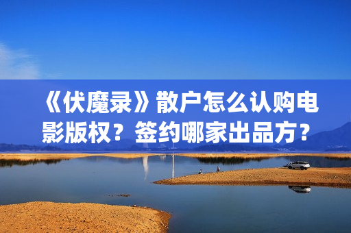 《伏魔录》散户怎么认购电影版权？签约哪家出品方？风险怎么样？(伏魔录演员)