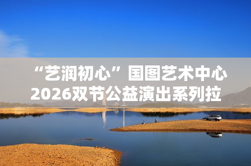 “艺润初心”国图艺术中心2026双节公益演出系列拉开帷幕 “艺润初心”国图艺术中心2026双节公益演出系列拉开帷幕