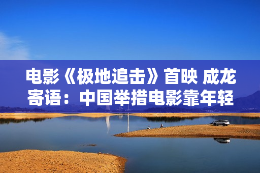 电影《极地追击》首映 成龙寄语：中国举措电影靠年轻人