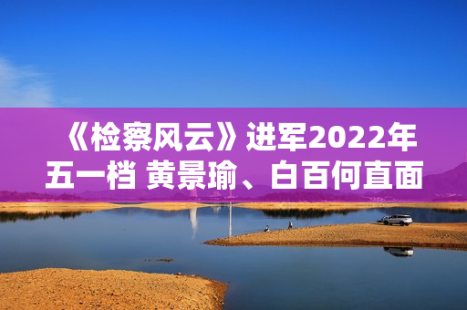 《检察风云》进军2022年五一档 黄景瑜、白百何直面罪行探访实情