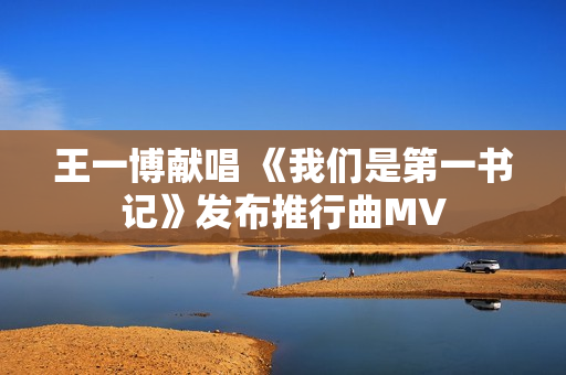 王一博献唱 《我们是第一书记》发布推行曲MV