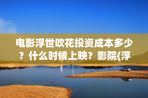电影浮世吹花投资成本多少？什么时候上映？影院(浮世花结局怎么样)