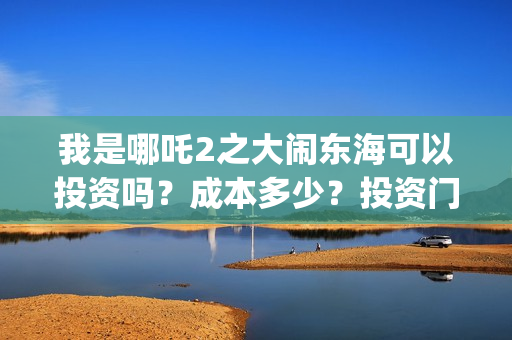 我是哪吒2之大闹东海可以投资吗？成本多少？投资门槛是？(我是哪吒2之大闹东海)