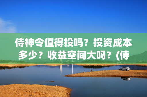 侍神令值得投吗?投资成本多少?收益空间大吗?(侍神令有ssr吗) 侍神令值得投吗?投资成本多少?收益空间大吗?(侍神令有ssr吗)