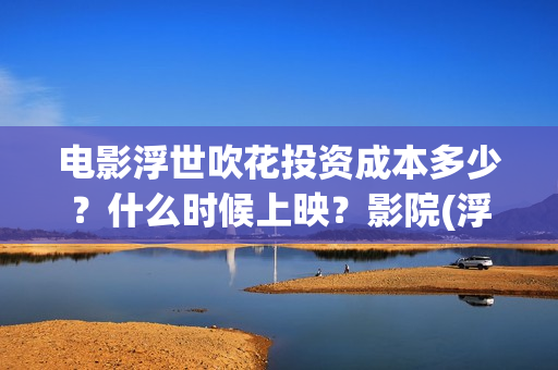 电影浮世吹花投资成本多少？什么时候上映？影院(浮世花剧情歌)