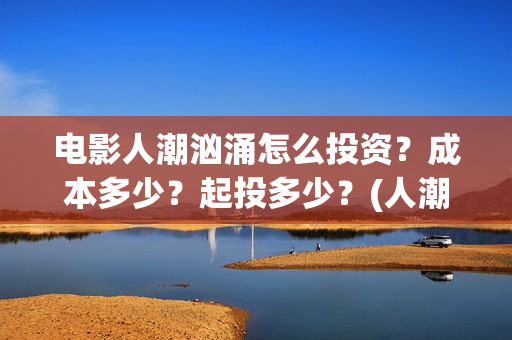 电影人潮汹涌怎么投资？成本多少？起投多少？(人潮汹涌电影如何)