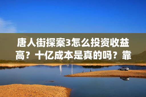 唐人街探案3怎么投资收益高？十亿成本是真的吗？靠谱吗？(唐人街探案怎么办)