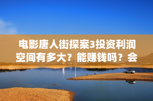 电影唐人街探案3投资利润空间有多大？能赚钱吗？会不会亏本？(电影唐人街探案3)