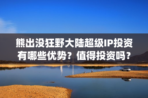 熊出没狂野大陆超级IP投资有哪些优势？值得投资吗？(熊出没狂野大陆完整电影免费观看)