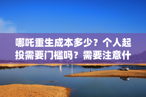 哪吒重生成本多少？个人起投需要门槛吗？需要注意什么？(哪吒重生总投资多少)