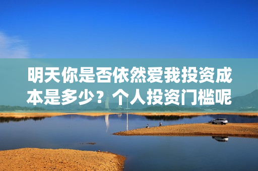 明天你是否依然爱我投资成本是多少？个人投资门槛呢？(明天你是否依然爱我英语怎么说)