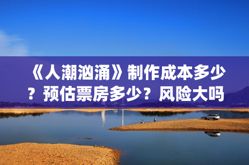 《人潮汹涌》制作成本多少？预估票房多少？风险大吗？(人潮汹涌片场)