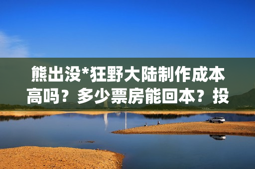 熊出没*狂野大陆制作成本高吗？多少票房能回本？投资能赚多少？(熊出没狂野大陆是哪一年的)