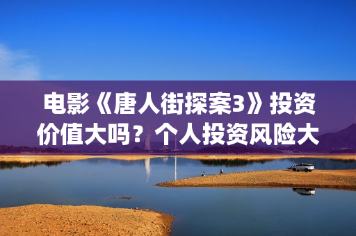 电影《唐人街探案3》投资价值大吗？个人投资风险大吗？收益空间怎么样？(电影唐人街探案2免费观看完整版)