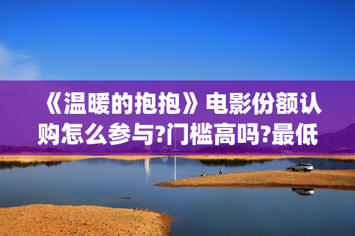 《温暖的抱抱》电影份额认购怎么参与?门槛高吗?最低多少能参与?(温暖的抱抱为什么禁了)