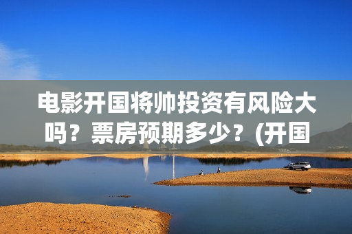 电影开国将帅投资有风险大吗？票房预期多少？(开国将军电影)