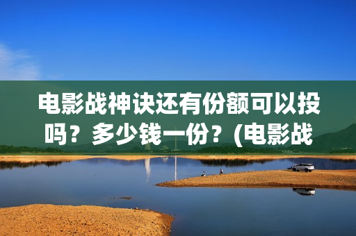 电影战神诀还有份额可以投吗？多少钱一份？(电影战神诀还有第二部吗)