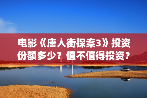 电影《唐人街探案3》投资份额多少？值不值得投资？(电影唐人街探案1完整版)