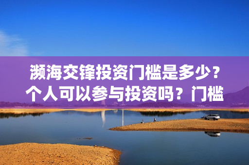 濒海交锋投资门槛是多少?个人可以参与投资吗?门槛是多少?(濒海交锋预告) 濒海交锋投资门槛是多少?个人可以参与投资吗?门槛是多少?(濒海交锋预告)