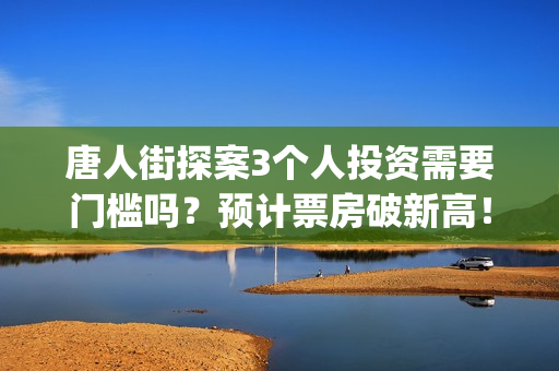 唐人街探案3个人投资需要门槛吗？预计票房破新高！(唐人街探案个体生命不同)