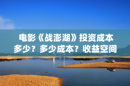  电影《战澎湖》投资成本多少？多少成本？收益空间大吗？(战鼓电影百科)
