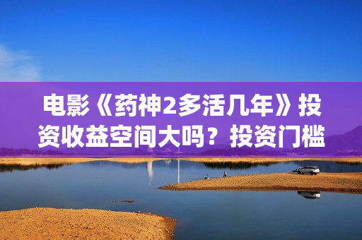 电影《药神2多活几年》投资收益空间大吗？投资门槛高吗？(电影《药神2多少分钟)