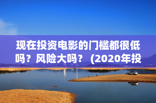 现在投资电影的门槛都很低吗？风险大吗？ (2020年投资电影怎么样)