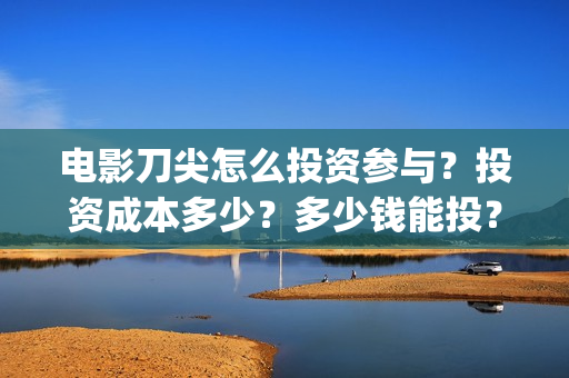 电影刀尖怎么投资参与？投资成本多少？多少钱能投？(刀尖电影预告)