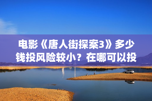 电影《唐人街探案3》多少钱投风险较小？在哪可以投资？找谁投？(电影唐人街探案1900)