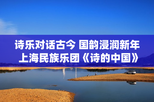 诗乐对话古今 国韵浸润新年 上海民族乐团《诗的中国》奏响迎新乐章(乐诗与诗经形成之间的关系) 诗乐对话古今 国韵浸润新年 上海民族乐团《诗的中国》奏响迎新乐章(乐诗与诗经形成之间的关系)